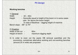 Pit design


Working benches

1) General
Width        - 40 – 45m
Height       - Generally equal to height of the boom or in some cases
               upto 3m above the boom height.
                In case of Backhoe – digging height of machine
Bench slope - 560 to 700

2) Dragline:
Width of the cut   -     60m
Height of bench    -     maximum digging depth

3) In order to even out the yearly OB removal quantities and the
    economics, sometimes alternative working and non-working benches
    (around 25 m wide) are proposed.



                                 ISN                                30
 