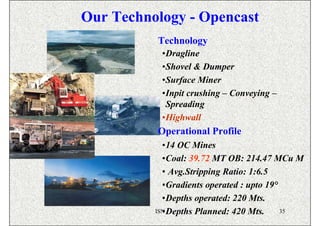 Our Technology - Opencast
          Technology
           •Dragline
           •Shovel & Dumper
           •Surface Miner
           •Inpit crushing – Conveying –
            Spreading
           •Highwall
          Operational Profile
            •14 OC Mines
            •Coal: 39.72 MT OB: 214.47 MCu M
            • Avg.Stripping Ratio: 1:6.5
            •Gradients operated : upto 19°
            •Depths operated: 220 Mts.
            •Depths Planned: 420 Mts.
          ISN                              35
 