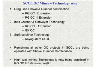 SCCL OC Mines – Technology wise
1. Drag Line-Shovel & Dumper combination
          – RG OC I Expansion
          – RG OC III Extension
2. Inpit Crusher & Conveyor Technology
          – RG OC II Extension
          – GK OC
3. Surface Miner Technology
          – Koyagudem OC II

•   Remaining all other OC projects in SCCL are being
    operated with Shovel Dumper Combination

•   High Wall mining Technology is now being practiced in
                           ISN                       36
    RG OC II Extension project.
 