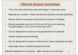 1)Shovel Dumper technology
•   This is the most commonly used technology in Opencast mines.

•   Basically two variants – Rope shovels and Hydraulic shovels (backhoe)

•   Shovel used for excavation & Dumper for transport of material.

•   Bucket capacities vary from 0.9 Cum to 40 Cum with matching
    Trucks/Dumpers of 16 Cum to more than 240 T.

•   Can be deployed for removal of varying thickness of materials.

•   Harder materials require blasting.

•   Can be deployed for removal of steep & thin seams (hydraulic shovels).

•   electrically driven or Diesel operated (shovels)

Selection depends on the parting – wise volumes to be removed.
                                    ISN                              45
 