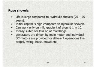 Rope shovels:

 •   Life is large compared to Hydraulic shovels (20 – 25
     years).
 •   Initial capital is high compared to Hydraulic shovels.
 •   Can work only on mild gradient of around 1 in 10.
 •   Ideally suited for less no of marchings.
 •   generators are driven by main motor and individual
     DC-motors are provided for different operations like
     propel, swing, hoist, crowd etc.,




                             ISN                          47
 
