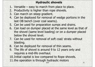 Hydraulic shovels
1.  Versatile – easy to march from place to place.
2.  Productivity is higher than rope shovels.
3.  Can march on steep gradient.
4.  Can be deployed for removal of wedge portions in the
    last OB bench (over coal seams).
5. Can be used for preparation sumps and drains.
6. Can load on dumper placed at the same level as that of
    the shovel (same level loading) or on a dumper placed
    below the shovel level.
7. Can be used for removal of soft coal/ strata without
    blasting.
8. Can be deployed for removal of thin seams.
9. The life of shovel is around 9 to 12 years only and
    requires a mid-life overhaul.
10. Initial capital is low compared to Rope shovels.
11. the operation is through hydraulic motors
                          ISN                        51
 