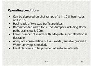 Operating conditions

•   Can be deployed on shot ramps of 1 in 10 & haul roads
    of 1 in 16.
•   Haul roads of two way traffic are ideal.
•   Recommended width for > 35T dumpers including Dozer
    path, drains etc is 30m.
•   Fewer number of curves with adequate super elevation is
    desirable.
•   Adequate consolidation of Haul roads , suitable graded &
    Water spraying is needed.
•   Level platforms to be provided at suitable intervals.



                            ISN                        57
 