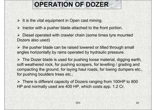 OPERATION OF DOZER

   It is the vital equipment in Open cast mining.
   tractor with a pusher blade attached to the front portion.
  Diesel operated with crawler chain (some times tyre mounted
Dozers also used)
  the pusher blade can be raised lowered or tilted through small
angles horizontally by rams operated by hydraulic pressure.
    The Dozer blade is used for pushing loose material, digging earth,
soft weathered rock, for pushing scrapers, for levelling / grading and
compacting the ground, for laying haul roads, for toeing dumpers etc.,
for pushing boulders trees etc.,
  There is different capacity of Dozers ranging from 100HP to 800
HP and normally used are 400 HP, which costs app. 1.2 Cr.


                                 ISN                               60
 