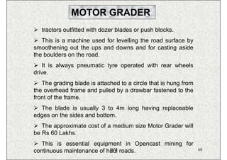 MOTOR GRADER
   tractors outfitted with dozer blades or push blocks.
   This is a machine used for levelling the road surface by
smoothening out the ups and downs and for casting aside
the boulders on the road.
   It is always pneumatic tyre operated with rear wheels
drive.
   The grading blade is attached to a circle that is hung from
the overhead frame and pulled by a drawbar fastened to the
front of the frame.
  The blade is usually 3 to 4m long having replaceable
edges on the sides and bottom.
   The approximate cost of a medium size Motor Grader will
be Rs 60 Lakhs.
   This is essential equipment in Opencast mining for
                           ISN
continuous maintenance of haul roads.                            68
 