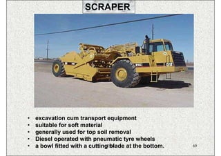 SCRAPER




•   excavation cum transport equipment
•   suitable for soft material
•   generally used for top soil removal
•   Diesel operated with pneumatic tyre wheels
•   a bowl fitted with a cuttingISN
                                 blade at the bottom.   69
 