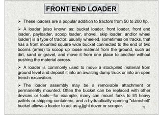 FRONT END LOADER
   These loaders are a popular addition to tractors from 50 to 200 hp.
    A loader (also known as: bucket loader, front loader, front end
loader, payloader, scoop loader, shovel, skip loader, and/or wheel
loader) is a type of tractor, usually wheeled, sometimes on tracks, that
has a front mounted square wide bucket connected to the end of two
booms (arms) to scoop up loose material from the ground, such as
dirt, sand or gravel, and move it from one place to another without
pushing the material across.
   A loader is commonly used to move a stockpiled material from
ground level and deposit it into an awaiting dump truck or into an open
trench excavation.
   The loader assembly may be a removable attachment or
permanently mounted. Often the bucket can be replaced with other
devices or tools—for example, many can mount forks to lift heavy
pallets or shipping containers, and a hydraulically-opening "clamshell"
bucket allows a loader to act as a light dozer or scraper.
                                 ISN                              73
 