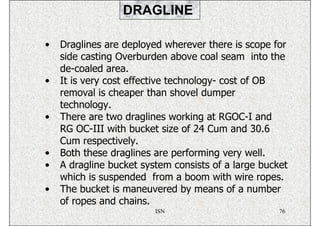 DRAGLINE

•   Draglines are deployed wherever there is scope for
    side casting Overburden above coal seam into the
    de-coaled area.
•   It is very cost effective technology- cost of OB
    removal is cheaper than shovel dumper
    technology.
•   There are two draglines working at RGOC-I and
    RG OC-III with bucket size of 24 Cum and 30.6
    Cum respectively.
•   Both these draglines are performing very well.
•   A dragline bucket system consists of a large bucket
    which is suspended from a boom with wire ropes.
•   The bucket is maneuvered by means of a number
    of ropes and chains.
                         ISN                         76
 