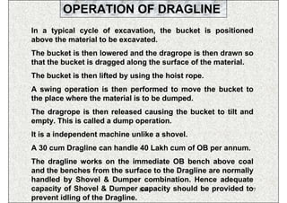 OPERATION OF DRAGLINE
In a typical cycle of excavation, the bucket is positioned
above the material to be excavated.
The bucket is then lowered and the dragrope is then drawn so
that the bucket is dragged along the surface of the material.
The bucket is then lifted by using the hoist rope.
A swing operation is then performed to move the bucket to
the place where the material is to be dumped.
The dragrope is then released causing the bucket to tilt and
empty. This is called a dump operation.
It is a independent machine unlike a shovel.
A 30 cum Dragline can handle 40 Lakh cum of OB per annum.
The dragline works on the immediate OB bench above coal
and the benches from the surface to the Dragline are normally
handled by Shovel & Dumper combination. Hence adequate
capacity of Shovel & Dumper ISN capacity should be provided to
                                                             77
prevent idling of the Dragline.
 
