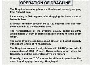 OPERATION OF DRAGLINE
The Dragline has a long boom with a bucket capacity ranging
from 15 to 50 cum.
It can swing in 360 degrees, after dragging the loose material
below its level.
It swings normally between 90 to 120 degrees and side cast
the material in to the de-coaled area.
The nomenclature of the Dragline usually called as 24/99
which means 24 cum of bucket capacity and 96 m is the boom
length.
The same Dragline can have about 32 cum of bucket capacity
if the boom length of 71 m. normally
The Draglines are electrically driven with 6.6 KV power with 2
main motors of 1750 HP each. These motors in turn drive the
Generators and the Generators drive DC motors
Normally, there are 7 DC motors for different operations like
                              ISN
marching, dragging, hoisting, swinging etc.,                78
 