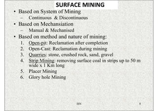 SURFACE MINING
• Based on System of Mining
  –    Continuous & Discontinuous
• Based on Mechansiation
  –    Manual & Mechanised
• Based on method and nature of mining:
  1. Open-pit: Reclamation after completion
  2. Open-Cast: Reclamation during mining
  3. Quarries: stone, crushed rock, sand, gravel
  4. Strip Mining: removing surface coal in strips up to 50 m
     wide x 1 Km long
  5. Placer Mining
  6. Glory hole Mining




                             ISN                            8
 