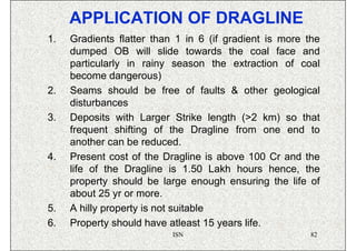 APPLICATION OF DRAGLINE
1.   Gradients flatter than 1 in 6 (if gradient is more the
     dumped OB will slide towards the coal face and
     particularly in rainy season the extraction of coal
     become dangerous)
2.   Seams should be free of faults & other geological
     disturbances
3.   Deposits with Larger Strike length (>2 km) so that
     frequent shifting of the Dragline from one end to
     another can be reduced.
4.   Present cost of the Dragline is above 100 Cr and the
     life of the Dragline is 1.50 Lakh hours hence, the
     property should be large enough ensuring the life of
     about 25 yr or more.
5.   A hilly property is not suitable
6.   Property should have atleast 15 years life.
                           ISN                          82
 