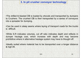 3. In pit crusher conveyor technology




•The drilled & blasted OB is loaded by shovels and transported by dumpers
to Crushers. The crushed OB is then transported by a series of conveyors
into a spreader for dumping.

•Can be used in steep seams where laying of transport roads for the trucks
is difficult.

•While S.R indicates volumes, cut off ratio indicates depth and reflects in
dumper haulage cost, which increase with depth and may become
prohibitive where in alternative haulage system may have to thought off.

•Ideally suited where material has to be transported over a longer distance
& high lift.


                                   ISN                              84
 