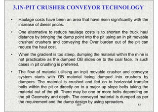 3.IN-PIT CRUSHER CONVEYOR TECHNOLOGY

•    Haulage costs have been an area that have risen significantly with the
     increase of diesel prices.
•    One alternative to reduce haulage costs is to shorten the truck haul
     distance by bringing the dump point into the pit using an in pit movable
     crusher/ crushers and conveying the Over burden out of the pit can
     reduce the haul cost.
•    When the gradient is too steep, dumping the material within the mine is
     not practicable as the dumped OB slides on to the coal face. In such
     cases in pit crushing is preferred.
•    The flow of material utilising an inpit movable crusher and conveyor
     system starts with OB material being dumped into crushers by
     dumpers. The material is crushed and fed on to horizontal transfer
     belts within the pit or directly on to a major up slope belts taking the
     material out of the pit. There may be one or more belts depending on
     the pit Geometry and depth. The conveyed material is dumped as per
                                                          Video
     the requirement and the dump design by using spreaders.
                                     ISN                               85
 