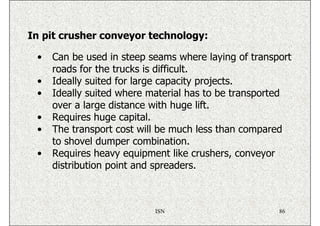 In pit crusher conveyor technology:

 •   Can be used in steep seams where laying of transport
     roads for the trucks is difficult.
 •   Ideally suited for large capacity projects.
 •   Ideally suited where material has to be transported
     over a large distance with huge lift.
 •   Requires huge capital.
 •   The transport cost will be much less than compared
     to shovel dumper combination.
 •   Requires heavy equipment like crushers, conveyor
     distribution point and spreaders.



                           ISN                        86
 