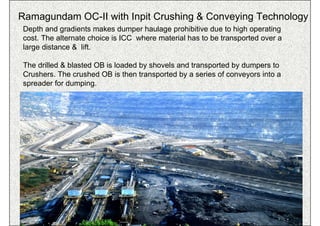 Ramagundam OC-II with Inpit Crushing & Conveying Technology
Depth and gradients makes dumper haulage prohibitive due to high operating
cost. The alternate choice is ICC where material has to be transported over a
large distance & lift.

The drilled & blasted OB is loaded by shovels and transported by dumpers to
Crushers. The crushed OB is then transported by a series of conveyors into a
spreader for dumping.




                                       ISN                                  87
 
