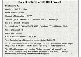 Salient features of RG OC-II Project
No.of seams- 10
Gradient- 1 in 3.6 to 1 in 4
Depth planned- 400m
Capacity of the project- 4 MTPA
Technology- Shovel dumper combination with ICC technology
Life of the project- 27 years
Stripping Ratio- 7.73 Cum/T (107.46 Mt of coal and 808.46 M.Cum of OB)
Grade of the coal- ‘D’
OMS- 6.88 planned
Cost of production in Rs/T - 1606.94
Total Capital outlay of the project is estimated at Rs 896.32
Slope stability is a vital aspect in this project, as final highwalls will have a height
of up to 400 m which need to be planned as steep for better economics.
The 120m high dumps with crushed OB(low cohesion) will pose different
problems in dump stability which needs a comprehensive study on design,
                                        ISN
maintenance, monitoring and stabilisation altogether.                                88
 