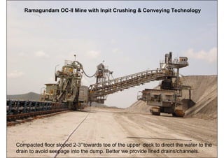 Ramagundam OC-II Mine with Inpit Crushing & Conveying Technology




Compacted floor sloped 2-3°towards toe of the upper deck to direct the water to the
                                       ISN                                  91
drain to avoid seepage into the dump. Better we provide lined drains/channels.
 