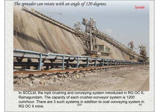 The spreader can rotate with an angle of 120 degrees.




  In SCCLtd, the inpit crushing and conveying system introduced in RG OC II,
  Ramagundam. The capacity of each crusher-conveyor system is 1200
  cum/hour. There are 3 such systems in addition to coal conveying system in
                                     ISN                                 94
  RG OC II mine.
 