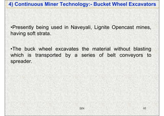 4) Continuous Miner Technology:- Bucket Wheel Excavators



•Presently being used in Naveyali, Lignite Opencast mines,
having soft strata.


•The buck wheel excavates the material without blasting
which is transported by a series of belt conveyors to
spreader.




                            ISN                       95
 