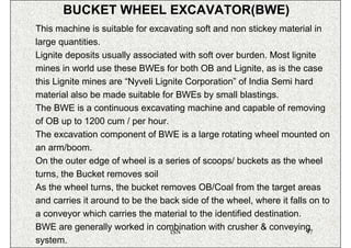 BUCKET WHEEL EXCAVATOR(BWE)
This machine is suitable for excavating soft and non stickey material in
large quantities.
Lignite deposits usually associated with soft over burden. Most lignite
mines in world use these BWEs for both OB and Lignite, as is the case
this Lignite mines are “Nyveli Lignite Corporation” of India Semi hard
material also be made suitable for BWEs by small blastings.
The BWE is a continuous excavating machine and capable of removing
of OB up to 1200 cum / per hour.
The excavation component of BWE is a large rotating wheel mounted on
an arm/boom.
On the outer edge of wheel is a series of scoops/ buckets as the wheel
turns, the Bucket removes soil
As the wheel turns, the bucket removes OB/Coal from the target areas
and carries it around to be the back side of the wheel, where it falls on to
a conveyor which carries the material to the identified destination.
BWE are generally worked in combination with crusher & conveying
                                   ISN                                97
system.
 