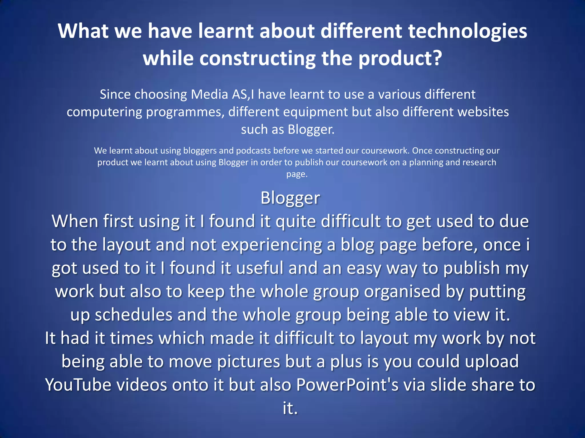 What we have learnt about different technologies while constructing the product?Since choosing Media AS,I have learnt to use a various different computering programmes, different equipment but also different websites such as Blogger.We learnt about using bloggers and podcasts before we started our coursework. Once constructing our product we learnt about using Blogger in order to publish our coursework on a planning and research page.BloggerWhen first using it I found it quite difficult to get used to due to the layout and not experiencing a blog page before, once i got used to it I found it useful and an easy way to publish my work but also to keep the whole group organised by putting up schedules and the whole group being able to view it.It had it times which made it difficult to layout my work by not being able to move pictures but a plus is you could upload YouTube videos onto it but also PowerPoint's via slide share to it.