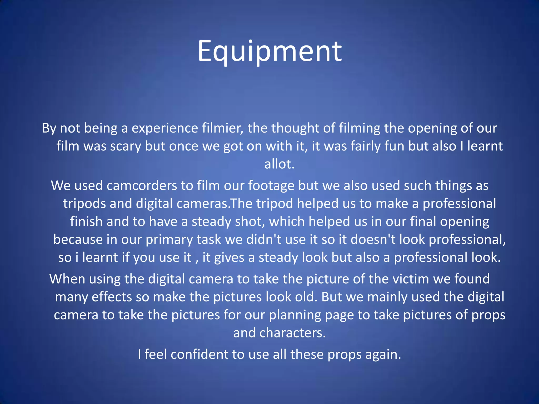 EquipmentBy not being a experience filmier, the thought of filming the opening of our film was scary but once we got on with it, it was fairly fun but also I learnt allot.We used camcorders to film our footage but we also used such things as tripods and digital cameras.The tripod helped us to make a professional finish and to have a steady shot, which helped us in our final opening because in our primary task we didn't use it so it doesn't look professional, so i learnt if you use it , it gives a steady look but also a professional look.When using the digital camera to take the picture of the victim we found many effects so make the pictures look old. But we mainly used the digital camera to take the pictures for our planning page to take pictures of props and characters.I feel confident to use all these props again.