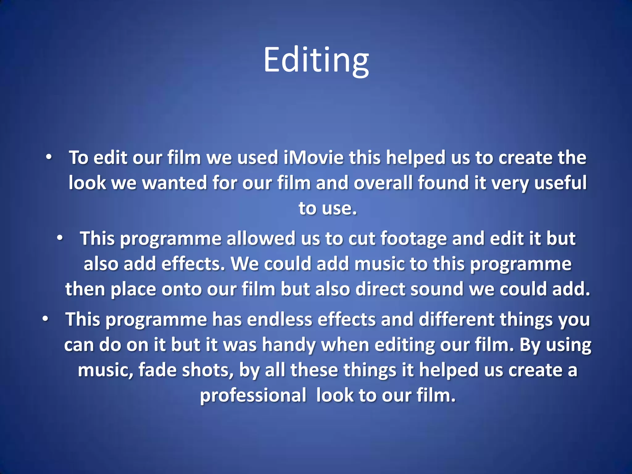 EditingTo edit our film we used iMovie this helped us to create the look we wanted for our film and overall found it very useful to use.This programme allowed us to cut footage and edit it but also add effects. We could add music to this programme then place onto our film but also direct sound we could add.This programme has endless effects and different things you can do on it but it was handy when editing our film. By using music, fade shots, by all these things it helped us create a professional  look to our film.