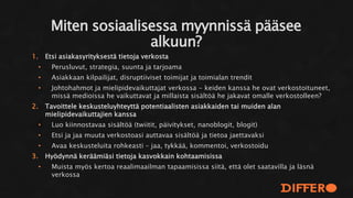 1. Etsi asiakasyrityksestä tietoja verkosta
• Perusluvut, strategia, suunta ja tarjoama
• Asiakkaan kilpailijat, disruptiiviset toimijat ja toimialan trendit
• Johtohahmot ja mielipidevaikuttajat verkossa - keiden kanssa he ovat verkostoituneet,
missä medioissa he vaikuttavat ja millaista sisältöä he jakavat omalle verkostolleen?
2. Tavoittele keskusteluyhteyttä potentiaalisten asiakkaiden tai muiden alan
mielipidevaikuttajien kanssa
• Luo kiinnostavaa sisältöä (twiitit, päivitykset, nanoblogit, blogit)
• Etsi ja jaa muuta verkostoasi auttavaa sisältöä ja tietoa jaettavaksi
• Avaa keskusteluita rohkeasti – jaa, tykkää, kommentoi, verkostoidu
3. Hyödynnä keräämiäsi tietoja kasvokkain kohtaamisissa
• Muista myös kertoa reaalimaailman tapaamisissa siitä, että olet saatavilla ja läsnä
verkossa
Miten sosiaalisessa myynnissä pääsee
alkuun?
 