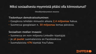 Tiedonhaun demokratisoituminen:
• Googlessa tehdään minuutin aikana 2,4 miljoonaa hakua.
• Suomessa googlataan n. 30 miljoonaa kertaa päivässä.
Sosiaalisen median invaasio:
• Suomessa on noin miljoona LinkedIn-käyttäjää
• Jo yli puolet suomalaisista on Facebookissa
• Suomalaisista 47% käyttää YouTubea
Miksi sosiaalisesta myynnistä pitäisi olla kiinnostunut?
Ostokäyttäytymisen muutos
 