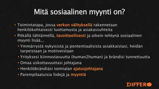 • Toimintatapa, jossa verkon välityksellä rakennetaan
henkilökohtaisesti luottamusta ja asiakassuhteita
• Pitkällä tähtäimellä, tavoitteellisesti ja oikein tehtynä sosiaalinen
myynti lisää...
• Ymmärrystä nykyisistä ja pontentiaalisista asiakkaistasi, heidän
tarpeistaan ja motiiveistaan
• Yrityksesi kiinnostavuutta (human2human) ja brändisi tunnettuutta
• Omaa uskottavuuttasi johtajana
• Henkilöbrändiäsi toimialan ajatusjohtajana
• Parempilaatuisia liidejä ja myyntiä
Mitä sosiaalinen myynti on?
 