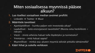 1. Luo itsellesi sosiaalisen median avoimet profiilit
• LinkedIn  Twitter  Muut
2. Määrittele tavoitteet
• Ajankäytölliset – kuinka paljon voit investoida aikaa?
• Laadulliset – ketä ensisijaisesti tavoittelet? (Muista oma henkilöstö +
rekryt!)
• Viesti – mistä aiheista haluat tulla löydetyksi ja tunnetuksi?
• Ymmärrys – mitä haluat oppia?
• Myynnilliset – minkä osa-alueen myyntiä edistät pitkällä tähtäimellä?
3. Kääri hihat ja sukella verkkoon
Miten sosiaalisessa myynnissä pääsee
alkuun?
 