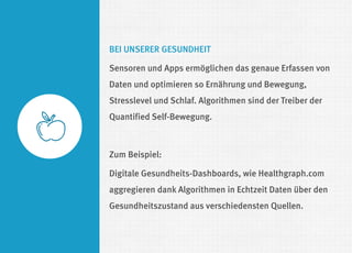 BEI UNSERER GESUNDHEIT 
Sensoren und Apps ermöglichen das genaue Erfassen von Daten und optimieren so Ernährung und Bewegung, Stresslevel und Schlaf. Algorithmen sind der Treiber der Quantified Self-Bewegung. 
Zum Beispiel: 
Digitale Gesundheits-Dashboards, wie Healthgraph.com aggregieren dank Algorithmen in Echtzeit Daten über den Gesundheitszustand aus verschiedensten Quellen.  