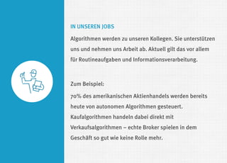 IN UNSEREN JOBS 
Algorithmen werden zu unseren Kollegen. Sie unterstützen uns und nehmen uns Arbeit ab. Aktuell gilt das vor allem für Routineaufgaben und Informationsverarbeitung. 
Zum Beispiel: 
70% des amerikanischen Aktienhandels werden bereits heute von autonomen Algorithmen gesteuert. Kaufalgorithmen handeln dabei direkt mit Verkaufsalgorithmen – echte Broker spielen in dem Geschäft so gut wie keine Rolle mehr.  