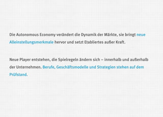 Die Autonomous Economy verändert die Dynamik der Märkte, sie bringt neue Alleinstellungsmerkmale hervor und setzt Etabliertes außer Kraft. 
Neue Player entstehen, die Spielregeln ändern sich – innerhalb und außerhalb der Unternehmen. Berufe, Geschäftsmodelle und Strategien stehen auf dem Prüfstand. 
 