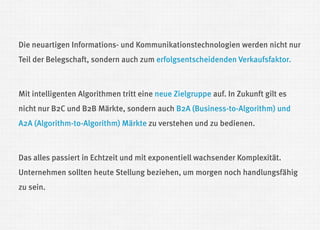 Die neuartigen Informations- und Kommunikationstechnologien werden nicht nur Teil der Belegschaft, sondern auch zum erfolgsentscheidenden Verkaufsfaktor. 
Mit intelligenten Algorithmen tritt eine neue Zielgruppe auf. In Zukunft gilt es nicht nur B2C und B2B Märkte, sondern auch B2A (Business-to-Algorithm) und A2A (Algorithm-to-Algorithm) Märkte zu verstehen und zu bedienen. 
Das alles passiert in Echtzeit und mit exponentiell wachsender Komplexität. Unternehmen sollten heute Stellung beziehen, um morgen noch handlungsfähig zu sein.  