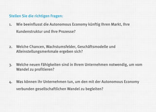 Stellen Sie die richtigen Fragen: 
1.Wie beeinflusst die Autonomous Economy künftig Ihren Markt, Ihre Kundenstruktur und Ihre Prozesse? 
2.Welche Chancen, Wachstumsfelder, Geschäftsmodelle und Alleinstellungsmerkmale ergeben sich? 
3.Welche neuen Fähigkeiten sind in Ihrem Unternehmen notwendig, um vom Wandel zu profitieren? 
4.Was können ihr Unternehmen tun, um den mit der Autonomous Economy verbunden gesellschaftlichen Wandel zu begleiten?  