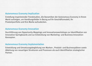 Autonomous Economy Implication 
Erstellung inspirierender Trendstudien, die Dynamiken der Autonomous Economy in Ihrem Markt aufzeigen, um Handlungsfelder in Bezug auf Ihr Geschäftsmodell, Ihr Produktportfolio und Ihre Marke aufzudecken. 
Autonomous Economy Innovation 
Durchführung von Opportunity Mappings und Innovationsworkshops zur Identifikation von Innovation Springboards und zur Entwicklung von Marketing- und Business Innovation- Konzepten. 
Autonomous Economy Implementation 
Entwicklung und Umsetzungsbegleitung von Marken-, Produkt- und Businessplänen sowie Ableitung von neuartigen Strukturen und Prozessen als auch Identifikation strategischer Partner.  