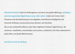 Schritt für Schritt, meist im Verborgenen und doch mit großer Wirkung, verändern autonom agierende Algorithmen unser aller Leben. Indem wir immer mehr Prozesse und Verantwortung an sie abgeben, beeinflusst intelligente und lernende Software zunehmend unser Denken und Handeln. 
Ob an den weltweiten Börsen oder beim täglichen Einkauf: Algorithmen, die sortieren, empfehlen, entscheiden und suchen, schleichen sich fast unbemerkt in jedes Büro und jedes Wohnzimmer. 
Und das ist erst der Anfang.  