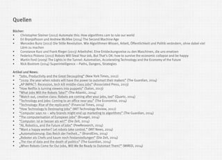 Bücher: 
Christopher Steiner (2012) Automate this: How algorithms cam to rule our world 
Eri Brynjolfsson und Andrew McAfee (2014) The Second Machine Age 
Mercedes Bunz (2012) Die Stille Revolution. Wie Algorithmen Wissen, Arbeit, Öffentlichkeit und Politik verändern, ohne dabei viel Lärm zu machen 
Constanze Kurz und Frank Rieger (2013) Arbeitsfrei. Eine Entdeckungsreise zu den Maschinen, die uns ersetzen 
Federico Pistono (2012) Robots Will Steal Your Job, But That's OK: how to survive the economic collapse and be happy 
Martin Ford (2009) The Lights in the Tunnel: Automation, Accelerating Technology and the Economy of the Future 
Nick Bostrom (2014) Superintelligence – Paths, Dangers, Strategies Artikel und News: 
“Jobs, Productivity and the Great Decoupling” (New York Times, 2012) 
“2029: the year when robots will have the power to outsmart their makers” (The Guardian, 2014) 
„AP IMPACT: Recession, tech kill middle-class jobs“ (Associated Press, 2013) 
“How Netflix is turning viewers into puppets” (Salon, 2013) 
“What Jobs Will the Robots Take?” (The Atlantic, 2014) 
“Watch out, creative class: Robots are coming after your jobs, too” (Quartz, 2014) 
“Technology and jobs: Coming to an office near you” (The Economist, 2014) 
“Technology: Rise of the replicants” (Financial Times, 2014) 
“How Technology Is Destroying Jobs” (MIT Technology Review, 2012) 
“Computer says no – why brands might end up marketing to algorithms” (The Guardian, 2014) 
“The computerisation of European jobs” (Bruegel, 2014) 
“Computer: ist er besser als wir?” (Die Zeit, 2014) 
“AI, Robotics, and the Future of Jobs” (PewResearch, 2014) 
“Want a happy worker? Let robots take control.” (MIT News, 2014) 
„Automatisierung: Das Reich der Freiheit…“ (BrandEins, 2014) 
„Roboter als Chefs und kaum noch Festanstellungen“ (Die Zeit, 2014) 
„The rise of data and the death of politics“ (The Guardian, 2014) 
„When Robots Come for Our Jobs, Will We Be Ready to Outsmart Them?” (WIRED, 2014) 
Quellen  