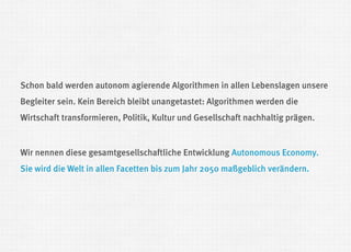 Schon bald werden autonom agierende Algorithmen in allen Lebenslagen unsere Begleiter sein. Kein Bereich bleibt unangetastet: Algorithmen werden die Wirtschaft transformieren, Politik, Kultur und Gesellschaft nachhaltig prägen. 
Wir nennen diese gesamtgesellschaftliche Entwicklung Autonomous Economy. Sie wird die Welt in allen Facetten bis zum Jahr 2050 maßgeblich verändern.  
