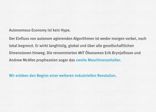 Autonomous Economy ist kein Hype. 
Der Einfluss von autonom agierenden Algorithmen ist weder morgen vorbei, noch lokal begrenzt. Er wirkt langfristig, global und über alle gesellschaftlichen Dimensionen hinweg. Die renommierten MIT Ökonomen Erik Brynjolfsson und Andrew McAfee prophezeien sogar das zweite Maschinenzeitalter. 
Wir erleben den Beginn einer weiteren industriellen Revolution.  