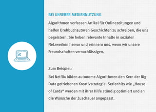 BEI UNSERER MEDIENNUTZUNG 
Algorithmen verfassen Artikel für Onlinezeitungen und helfen Drehbuchautoren Geschichten zu schreiben, die uns begeistern. Sie heben relevante Inhalte in sozialen Netzwerken hervor und erinnern uns, wenn wir unsere Freundschaften vernachlässigen. 
Zum Beispiel: 
Bei Netflix bilden autonome Algorithmen den Kern der Big Data getriebenen Kreativstrategie. Serienhits wie „House of Cards“ werden mit ihrer Hilfe ständig optimiert und an die Wünsche der Zuschauer angepasst.  