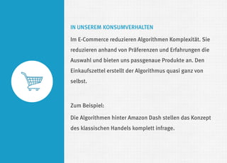 IN UNSEREM KONSUMVERHALTEN 
Im E-Commerce reduzieren Algorithmen Komplexität. Sie reduzieren anhand von Präferenzen und Erfahrungen die Auswahl und bieten uns passgenaue Produkte an. Den Einkaufszettel erstellt der Algorithmus quasi ganz von selbst. 
Zum Beispiel: 
Die Algorithmen hinter Amazon Dash stellen das Konzept des klassischen Handels komplett infrage. 
 