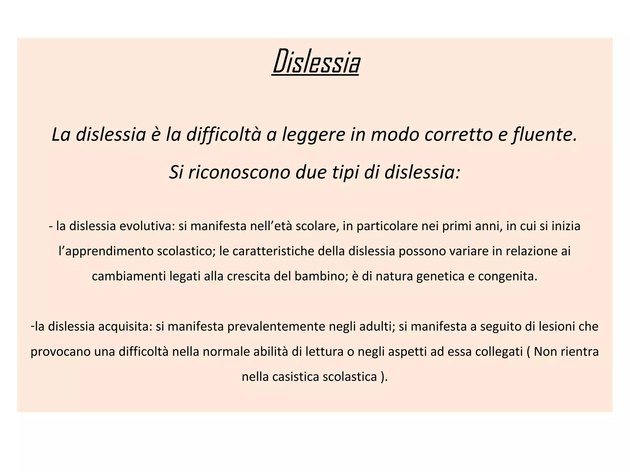 Dislessia
La dislessia è la difficoltà a leggere in modo corretto e fluente.
Si riconoscono due tipi di dislessia:
- la dislessia evolutiva: si manifesta nell’età scolare, in particolare nei primi anni, in cui si inizia
l’apprendimento scolastico; le caratteristiche della dislessia possono variare in relazione ai
cambiamenti legati alla crescita del bambino; è di natura genetica e congenita.
-la dislessia acquisita: si manifesta prevalentemente negli adulti; si manifesta a seguito di lesioni che
provocano una difficoltà nella normale abilità di lettura o negli aspetti ad essa collegati ( Non rientra
nella casistica scolastica ).
 