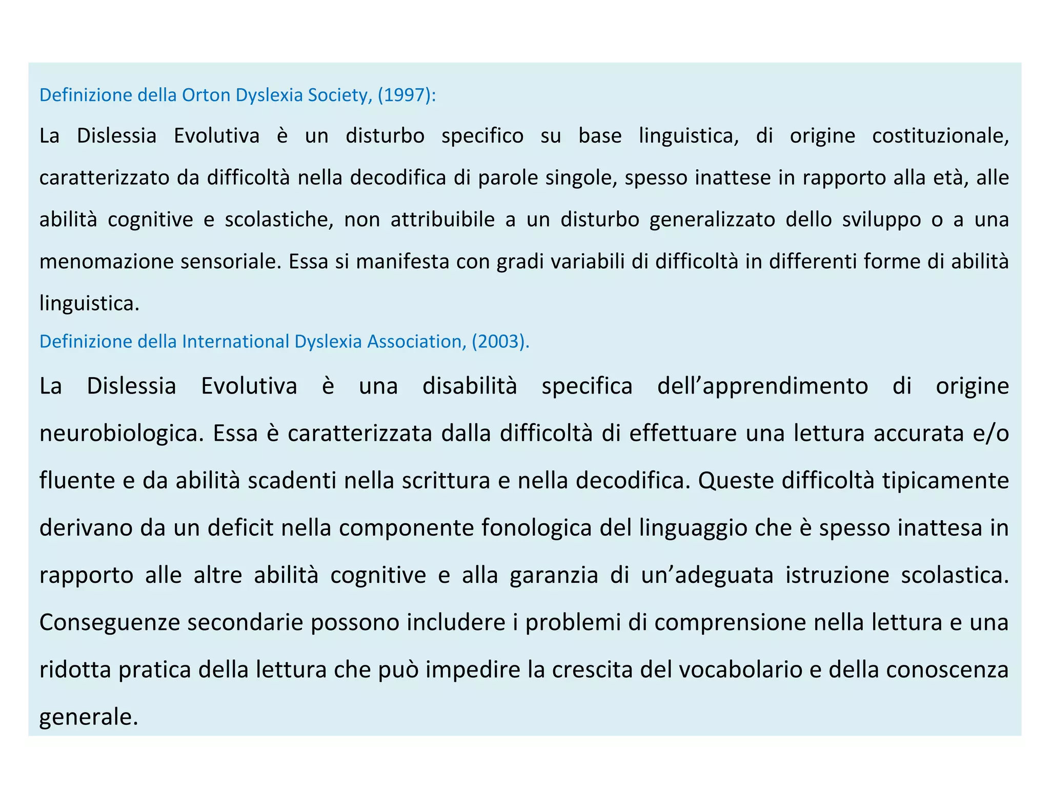 Definizione della Orton Dyslexia Society, (1997):
La Dislessia Evolutiva è un disturbo specifico su base linguistica, di origine costituzionale,
caratterizzato da difficoltà nella decodifica di parole singole, spesso inattese in rapporto alla età, alle
abilità cognitive e scolastiche, non attribuibile a un disturbo generalizzato dello sviluppo o a una
menomazione sensoriale. Essa si manifesta con gradi variabili di difficoltà in differenti forme di abilità
linguistica.
Definizione della International Dyslexia Association, (2003).
La Dislessia Evolutiva è una disabilità specifica dell’apprendimento di origine
neurobiologica. Essa è caratterizzata dalla difficoltà di effettuare una lettura accurata e/o
fluente e da abilità scadenti nella scrittura e nella decodifica. Queste difficoltà tipicamente
derivano da un deficit nella componente fonologica del linguaggio che è spesso inattesa in
rapporto alle altre abilità cognitive e alla garanzia di un’adeguata istruzione scolastica.
Conseguenze secondarie possono includere i problemi di comprensione nella lettura e una
ridotta pratica della lettura che può impedire la crescita del vocabolario e della conoscenza
generale.
 