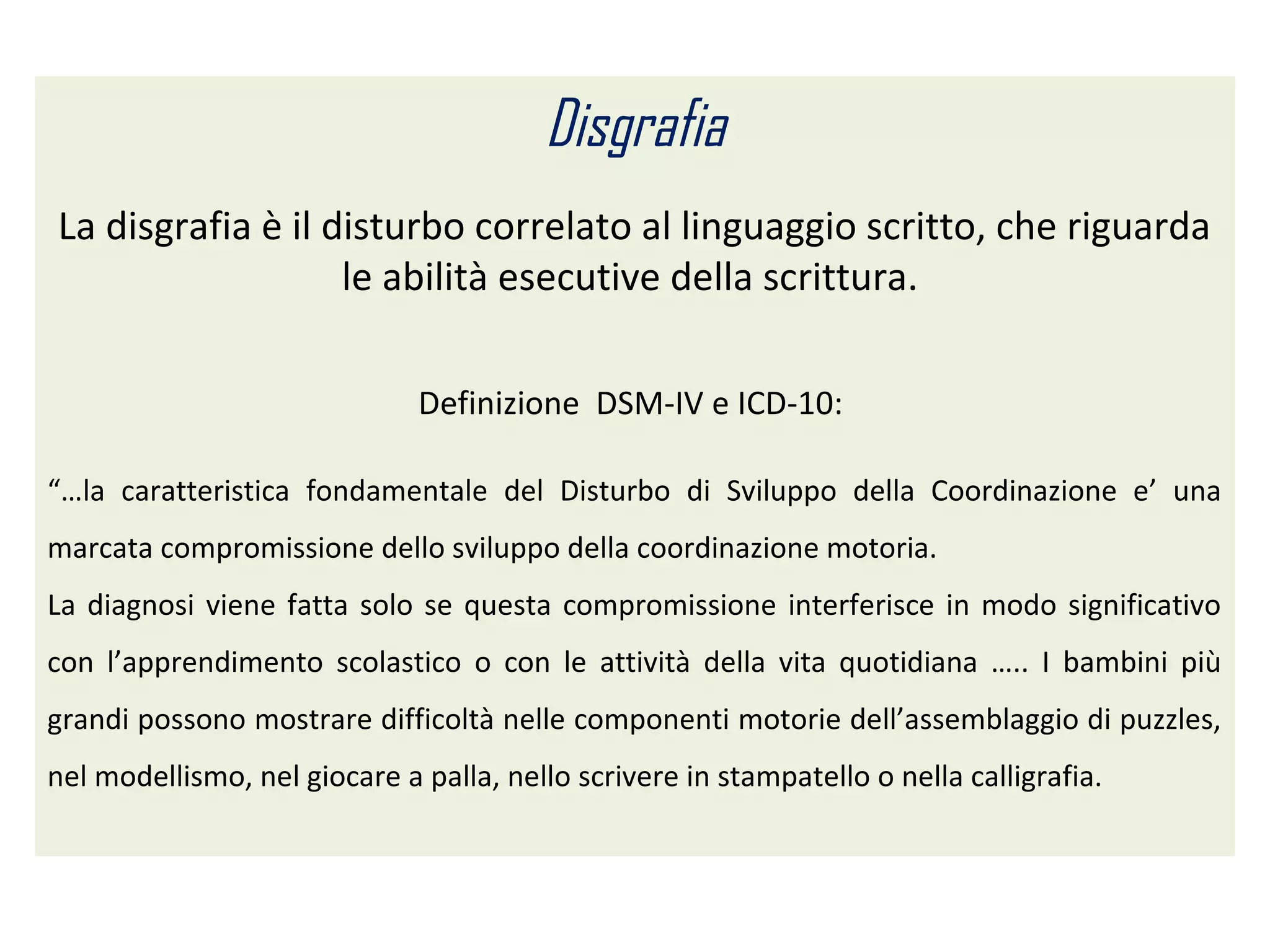 Disgrafia
La disgrafia è il disturbo correlato al linguaggio scritto, che riguarda
le abilità esecutive della scrittura.
Definizione DSM-IV e ICD-10:
“…la caratteristica fondamentale del Disturbo di Sviluppo della Coordinazione e’ una
marcata compromissione dello sviluppo della coordinazione motoria.
La diagnosi viene fatta solo se questa compromissione interferisce in modo significativo
con l’apprendimento scolastico o con le attività della vita quotidiana ….. I bambini più
grandi possono mostrare difficoltà nelle componenti motorie dell’assemblaggio di puzzles,
nel modellismo, nel giocare a palla, nello scrivere in stampatello o nella calligrafia.
 