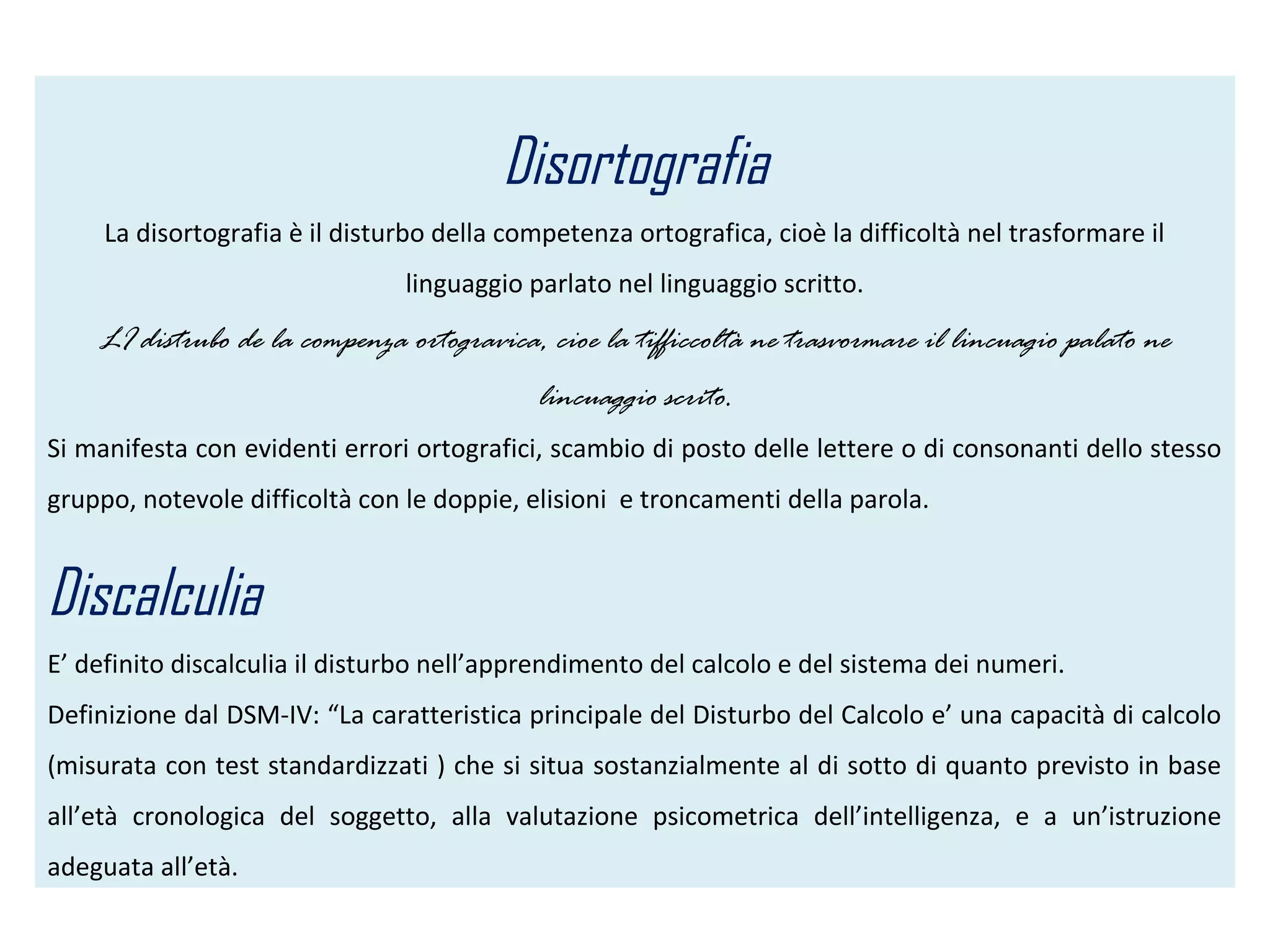 Disortografia
La disortografia è il disturbo della competenza ortografica, cioè la difficoltà nel trasformare il
linguaggio parlato nel linguaggio scritto.
LI distrubo de la compenza ortogravica, cioe la tifficcoltà ne trasvormare il lincuagio palato ne
lincuaggio scrito.
Si manifesta con evidenti errori ortografici, scambio di posto delle lettere o di consonanti dello stesso
gruppo, notevole difficoltà con le doppie, elisioni e troncamenti della parola.
Discalculia
E’ definito discalculia il disturbo nell’apprendimento del calcolo e del sistema dei numeri.
Definizione dal DSM-IV: “La caratteristica principale del Disturbo del Calcolo e’ una capacità di calcolo
(misurata con test standardizzati ) che si situa sostanzialmente al di sotto di quanto previsto in base
all’età cronologica del soggetto, alla valutazione psicometrica dell’intelligenza, e a un’istruzione
adeguata all’età.
 