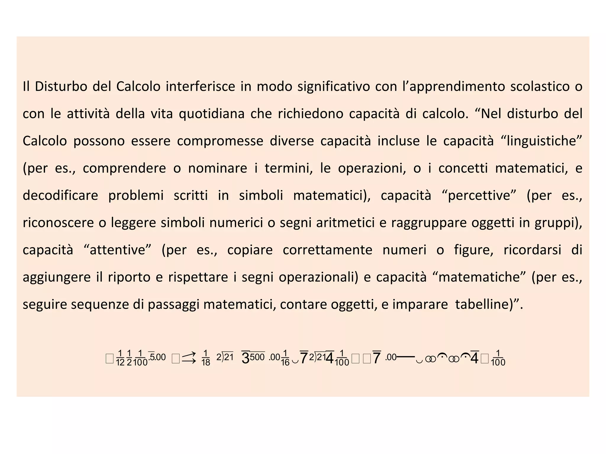 Il Disturbo del Calcolo interferisce in modo significativo con l’apprendimento scolastico o
con le attività della vita quotidiana che richiedono capacità di calcolo. “Nel disturbo del
Calcolo possono essere compromesse diverse capacità incluse le capacità “linguistiche”
(per es., comprendere o nominare i termini, le operazioni, o i concetti matematici, e
decodificare problemi scritti in simboli matematici), capacità “percettive” (per es.,
riconoscere o leggere simboli numerici o segni aritmetici e raggruppare oggetti in gruppi),
capacità “attentive” (per es., copiare correttamente numeri o figure, ricordarsi di
aggiungere il riporto e rispettare i segni operazionali) e capacità “matematiche” (per es.,
seguire sequenze di passaggi matematici, contare oggetti, e imparare tabelline)”.

 