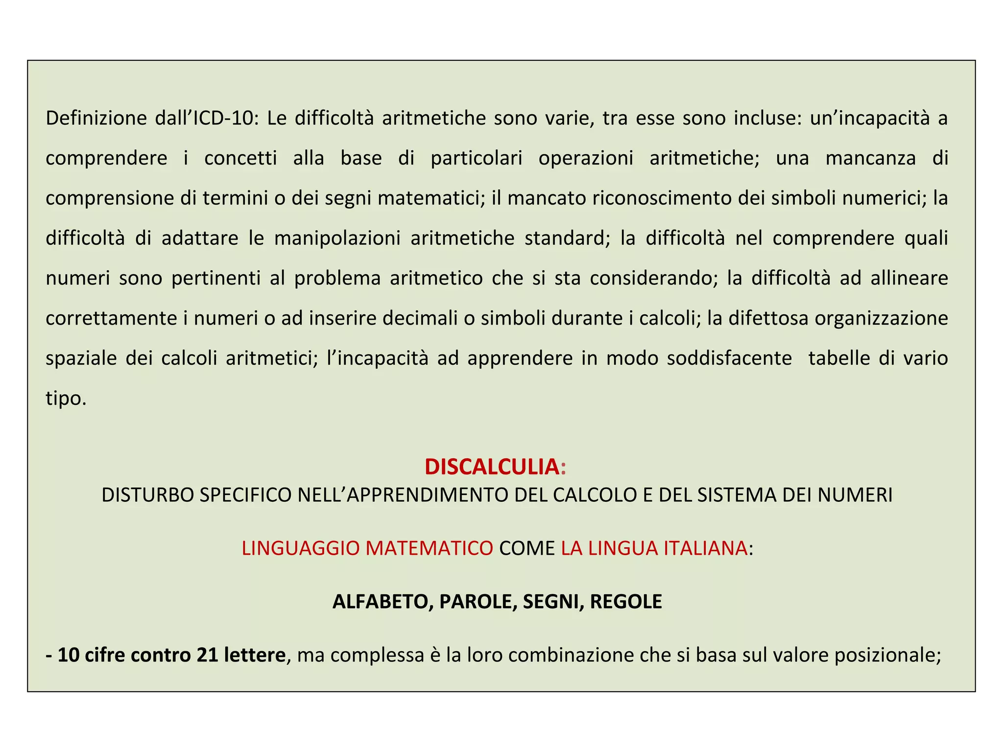 Definizione dall’ICD-10: Le difficoltà aritmetiche sono varie, tra esse sono incluse: un’incapacità a
comprendere i concetti alla base di particolari operazioni aritmetiche; una mancanza di
comprensione di termini o dei segni matematici; il mancato riconoscimento dei simboli numerici; la
difficoltà di adattare le manipolazioni aritmetiche standard; la difficoltà nel comprendere quali
numeri sono pertinenti al problema aritmetico che si sta considerando; la difficoltà ad allineare
correttamente i numeri o ad inserire decimali o simboli durante i calcoli; la difettosa organizzazione
spaziale dei calcoli aritmetici; l’incapacità ad apprendere in modo soddisfacente tabelle di vario
tipo.
DISCALCULIA:
DISTURBO SPECIFICO NELL’APPRENDIMENTO DEL CALCOLO E DEL SISTEMA DEI NUMERI
LINGUAGGIO MATEMATICO COME LA LINGUA ITALIANA:
ALFABETO, PAROLE, SEGNI, REGOLE
- 10 cifre contro 21 lettere, ma complessa è la loro combinazione che si basa sul valore posizionale;
 